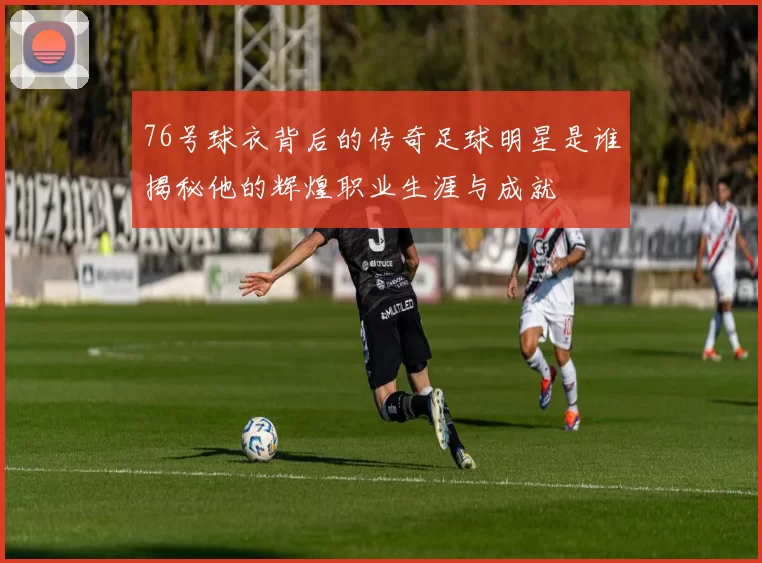 76号球衣背后的传奇足球明星是谁揭秘他的辉煌职业生涯与成就