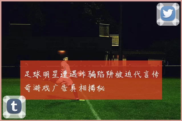 足球明星遭遇诈骗陷阱被迫代言传奇游戏广告真相揭秘