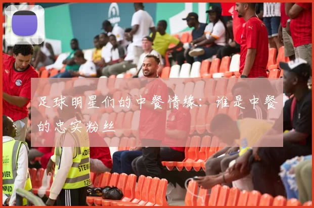 足球明星们的中餐情缘：谁是中餐的忠实粉丝