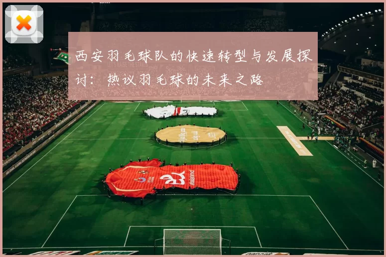 西安羽毛球队的快速转型与发展探讨：热议羽毛球的未来之路