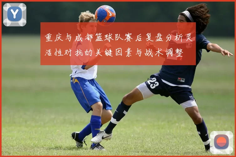 重庆与成都篮球队赛后复盘分析灵活性对抗的关键因素与战术调整