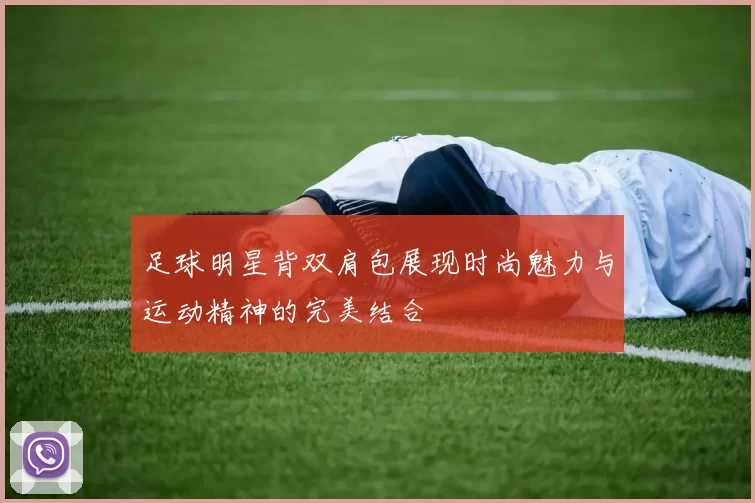 足球明星背双肩包展现时尚魅力与运动精神的完美结合