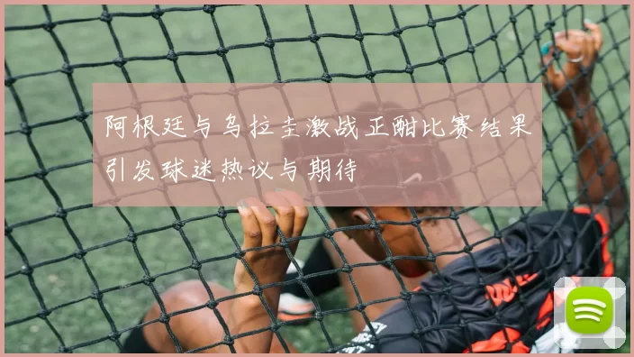 阿根廷与乌拉圭激战正酣比赛结果引发球迷热议与期待