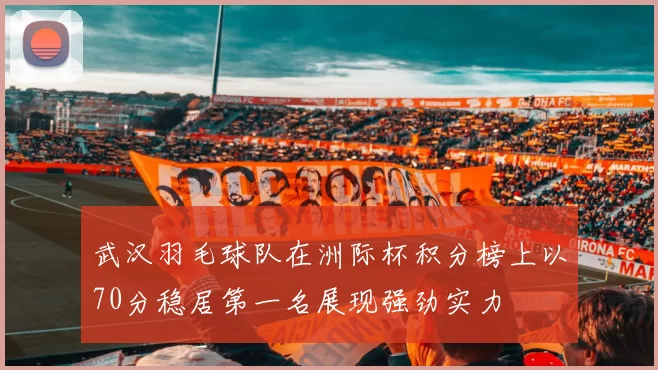 武汉羽毛球队在洲际杯积分榜上以70分稳居第一名展现强劲实力