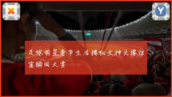 足球明星奢华生活揭秘女神头像炫富瞬间大赏