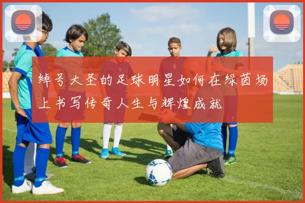 绰号大圣的足球明星如何在绿茵场上书写传奇人生与辉煌成就