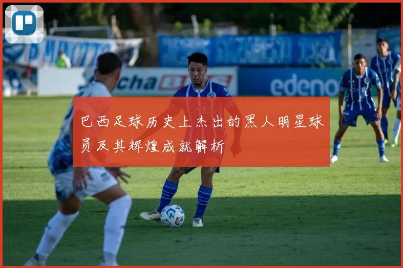 巴西足球历史上杰出的黑人明星球员及其辉煌成就解析