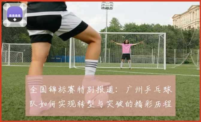 全国锦标赛特别报道：广州乒乓球队如何实现转型与突破的精彩历程