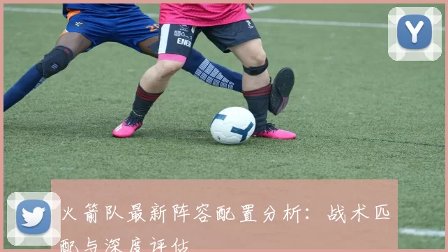 火箭队最新阵容配置分析：战术匹配与深度评估