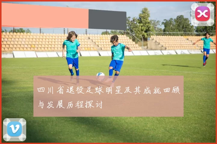 四川省退役足球明星及其成就回顾与发展历程探讨