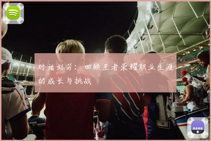 对话刘芳：回顾王者荣耀职业生涯的成长与挑战