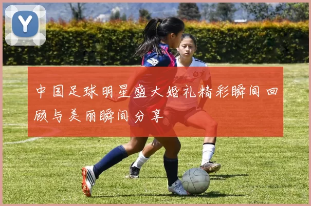 中国足球明星盛大婚礼精彩瞬间回顾与美丽瞬间分享