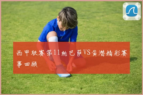 西甲联赛第11轮巴萨VS黄潜精彩赛事回顾