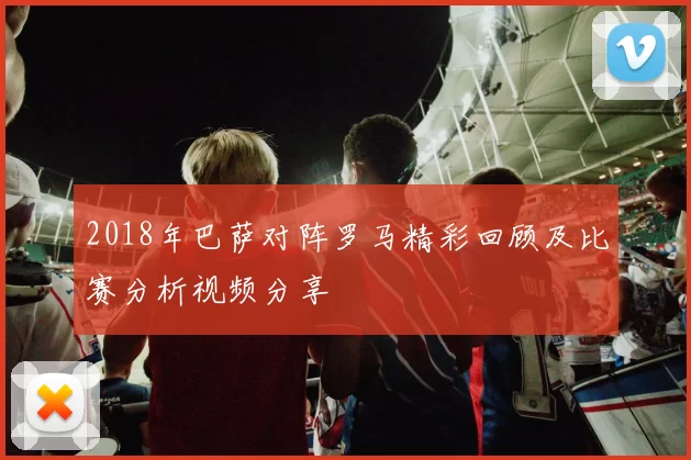 2018年巴萨对阵罗马精彩回顾及比赛分析视频分享