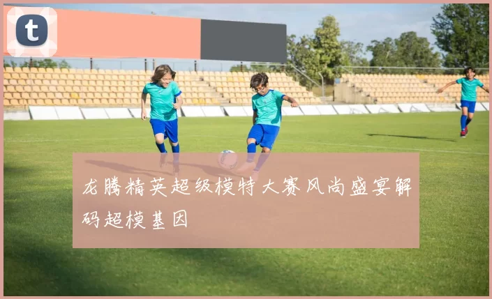龙腾精英超级模特大赛风尚盛宴解码超模基因