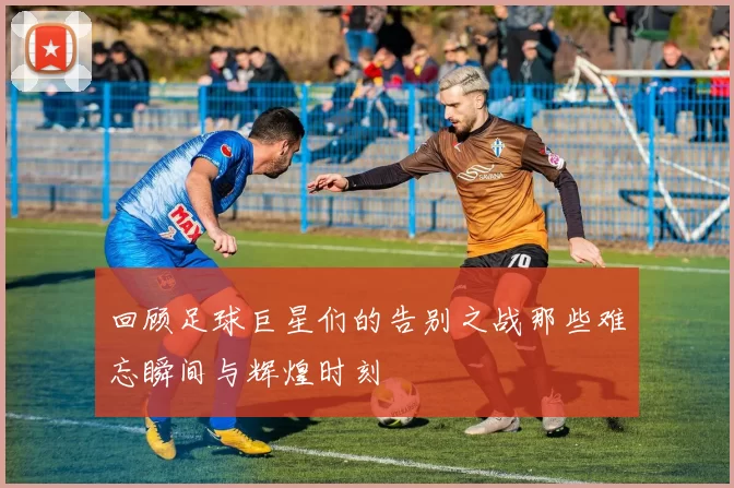 回顾足球巨星们的告别之战那些难忘瞬间与辉煌时刻