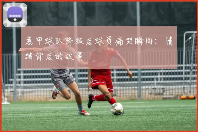 意甲球队降级后球员痛哭瞬间：情绪背后的故事