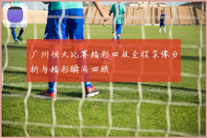 广州恒大比赛精彩回放全程录像分析与精彩瞬间回顾