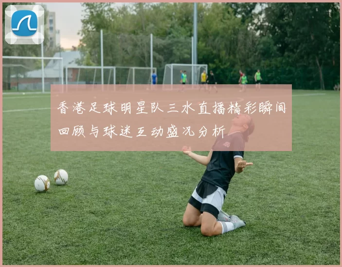 香港足球明星队三水直播精彩瞬间回顾与球迷互动盛况分析
