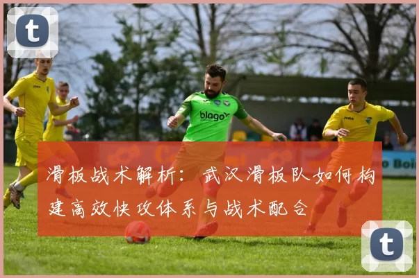 滑板战术解析：武汉滑板队如何构建高效快攻体系与战术配合