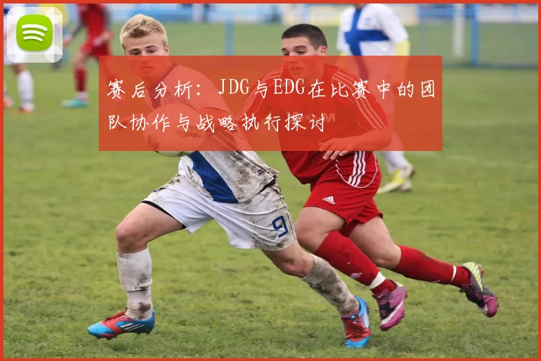 赛后分析：JDG与EDG在比赛中的团队协作与战略执行探讨