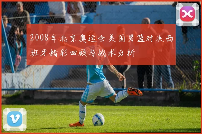 2008年北京奥运会美国男篮对决西班牙精彩回顾与战术分析