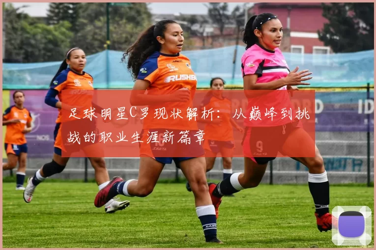 足球明星C罗现状解析：从巅峰到挑战的职业生涯新篇章