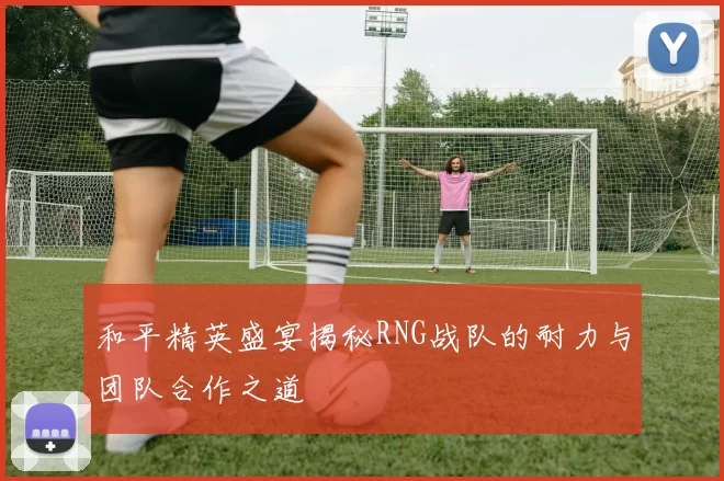 和平精英盛宴揭秘RNG战队的耐力与团队合作之道