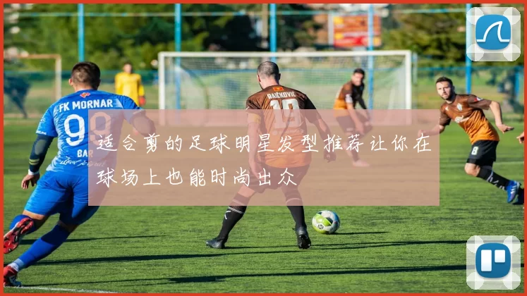 适合剪的足球明星发型推荐让你在球场上也能时尚出众