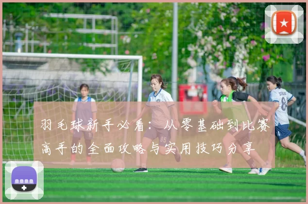 羽毛球新手必看：从零基础到比赛高手的全面攻略与实用技巧分享