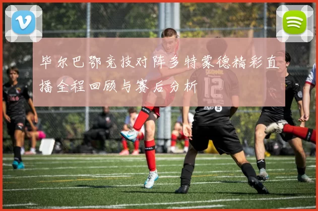 毕尔巴鄂竞技对阵多特蒙德精彩直播全程回顾与赛后分析