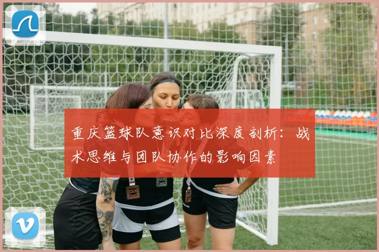 重庆篮球队意识对比深度剖析：战术思维与团队协作的影响因素