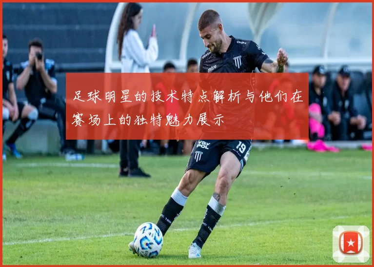足球明星的技术特点解析与他们在赛场上的独特魅力展示