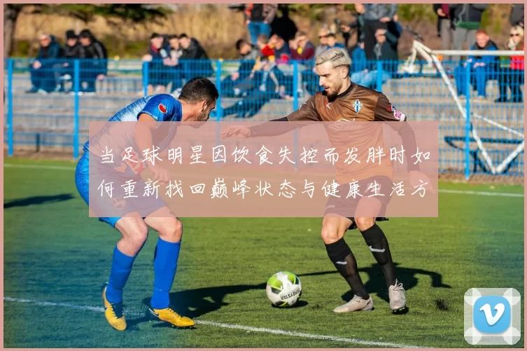 当足球明星因饮食失控而发胖时如何重新找回巅峰状态与健康生活方式