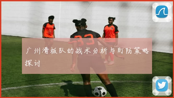 广州滑板队的战术分析与盯防策略探讨