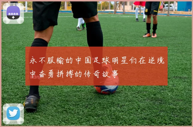 永不服输的中国足球明星们在逆境中奋勇拼搏的传奇故事