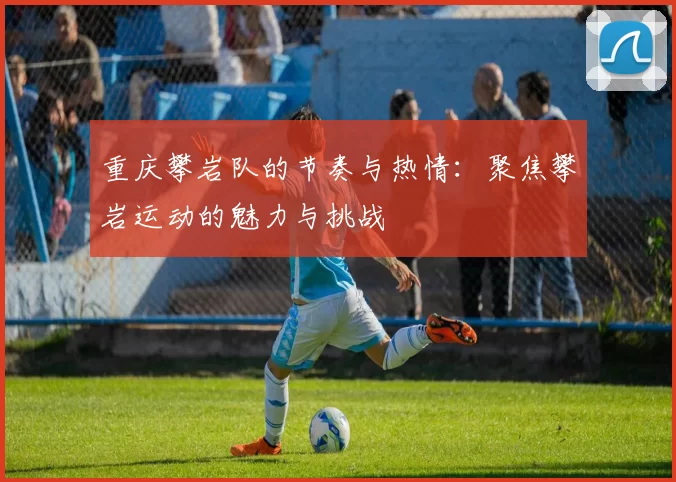 重庆攀岩队的节奏与热情：聚焦攀岩运动的魅力与挑战