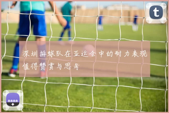 深圳排球队在亚运会中的耐力表现值得赞赏与思考