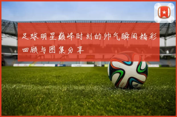 足球明星巅峰时刻的帅气瞬间精彩回顾与图集分享