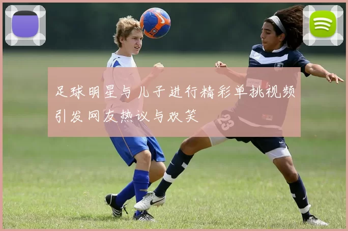 足球明星与儿子进行精彩单挑视频引发网友热议与欢笑