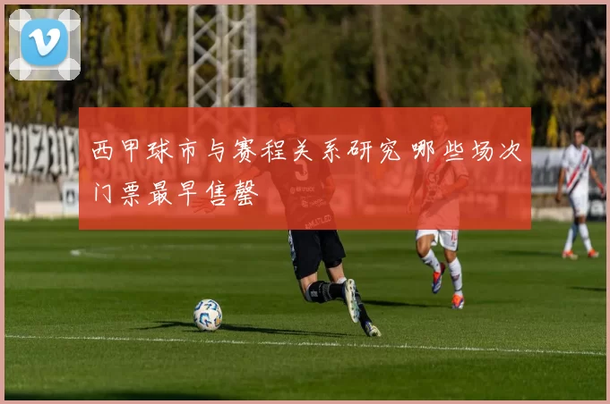 西甲球市与赛程关系研究 哪些场次门票最早售罄