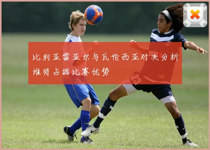 比利亚雷亚尔与瓦伦西亚对决分析谁将占据比赛优势