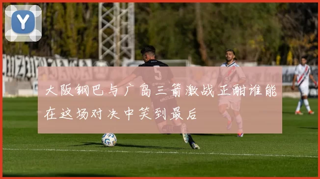 大阪钢巴与广岛三箭激战正酣谁能在这场对决中笑到最后