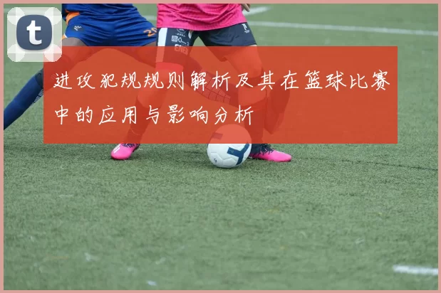 进攻犯规规则解析及其在篮球比赛中的应用与影响分析