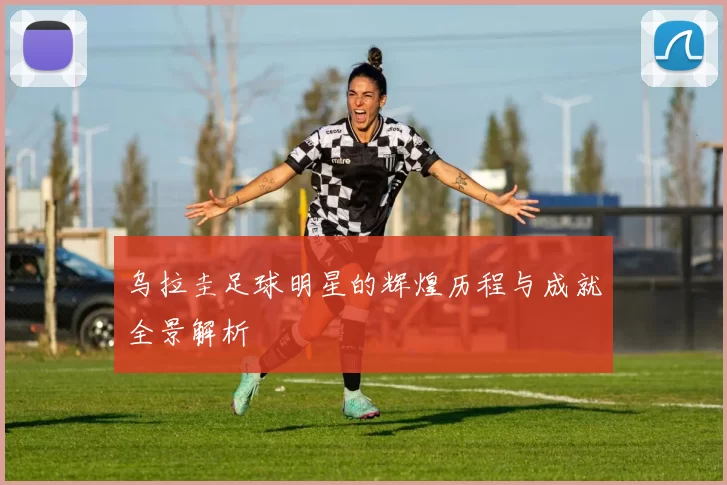 乌拉圭足球明星的辉煌历程与成就全景解析