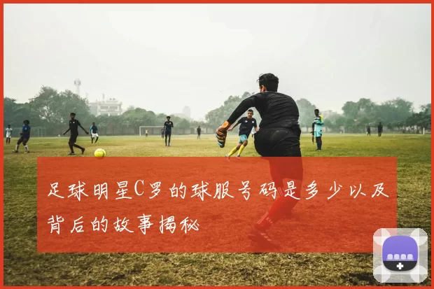 足球明星C罗的球服号码是多少以及背后的故事揭秘