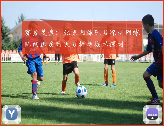 赛后复盘：北京网球队与深圳网球队的速度对决分析与战术探讨