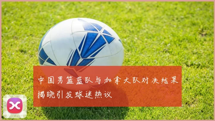 中国男篮蓝队与加拿大队对决结果揭晓引发球迷热议