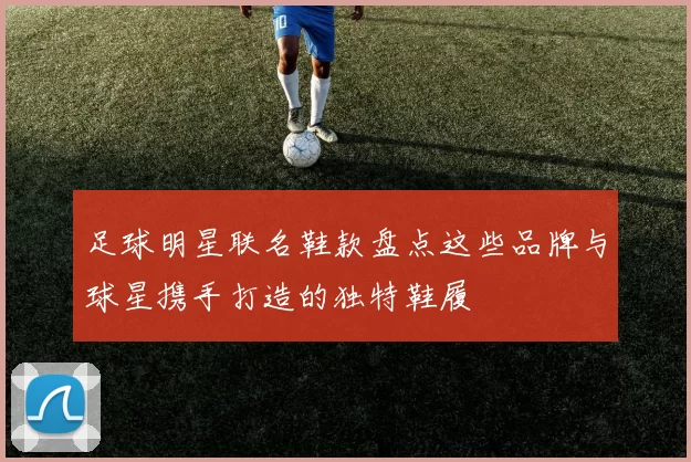 足球明星联名鞋款盘点这些品牌与球星携手打造的独特鞋履