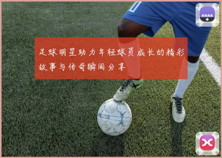 足球明星助力年轻球员成长的精彩故事与传奇瞬间分享